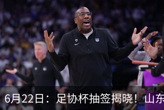 6月22日：足协杯抽签揭晓！山东泰山能否靠“神签”避开海港申花，逆袭卫冕？